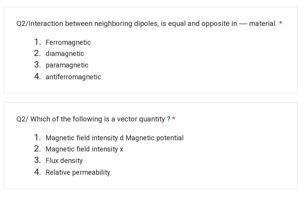 Q2/Interaction between neighboring dipoles, is equal and opposite in
---- material, *
1. Ferromagnetic
2. diamagnetic
3. paramagnetic
4. antiferromagnetic
Q2/ Which of the following is a vector quantity ? *
1. Magnetic field intensity d Magnetic potential
2. Magnetic field intensity x
3. Flux density
4. Relative permeability
