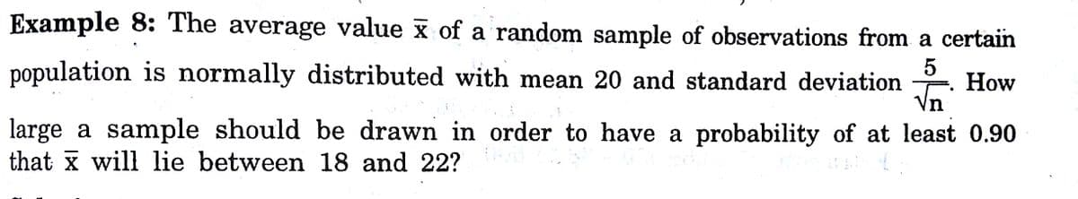 Example 8: The average value x of a random sample of observations from a certain
population is normally distributed with mean 20 and standard deviation
Vn
How
large a sample should be drawn in order to have a probability of at least 0.90
that x will lie between 18 and 22?
