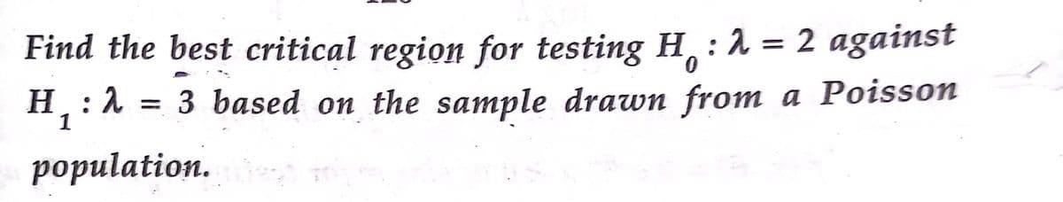 Find the best critical region for testing H :1 = 2 against
%3|
0.
H: 1
1
= 3 based on the sample drawn from a Poisson
population.
