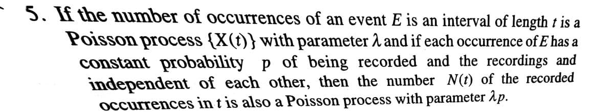 5. If the number of occurrences of an event E is an interval of length t is a
Poisson process {X(t)} with parameter 1 and if each occurrence of E has a
constant probability p of being recorded and the recordings and
independent of each other, then the number N(t) of the recorded
occurrences in t is also a Poisson process with parameter Ap.
