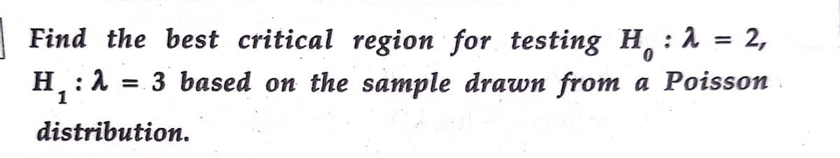 Find the best critical region for testing H,
H:1 = 3 based on the sample drawn from a Poisson
: 2 = 2,
distribution.
