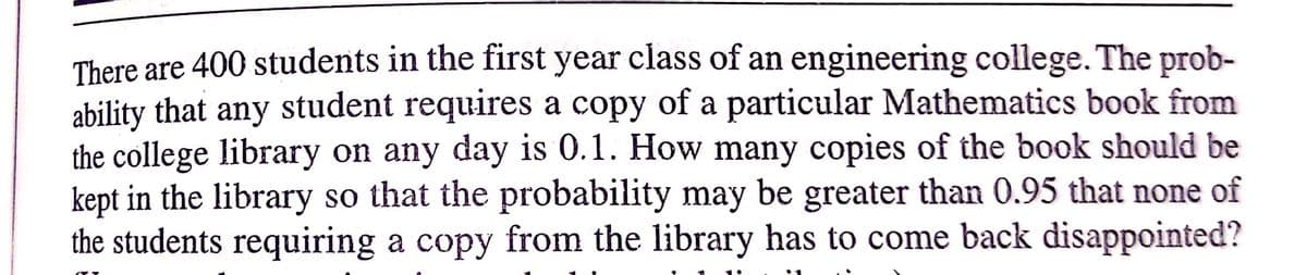 There are 400 students in the first year class of an engineering college. The prob-
ability that any student requires a copy of a particular Mathematics book from
the college library on any day is 0.1. How many copies of the book should be
kept in the library so that the probability may be greater than 0.95 that none of
the students requiring a copy from the library has to come back disappointed?
