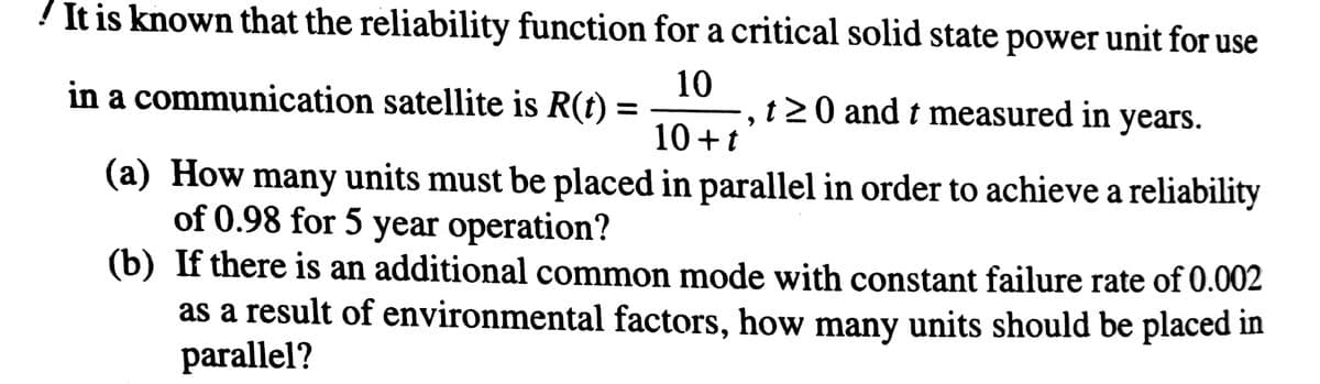 ! It is known that the reliability function for a critical solid state power unit for use
10
,t20 and t measured in years.
10+t
in a communication satellite is R(t)
(a) How many units must be placed in parallel in order to achieve a reliability
of 0.98 for 5 year operation?
(b) If there is an additional common mode with constant failure rate of 0.002
as a result of environmental factors, how many units should be placed in
parallel?
