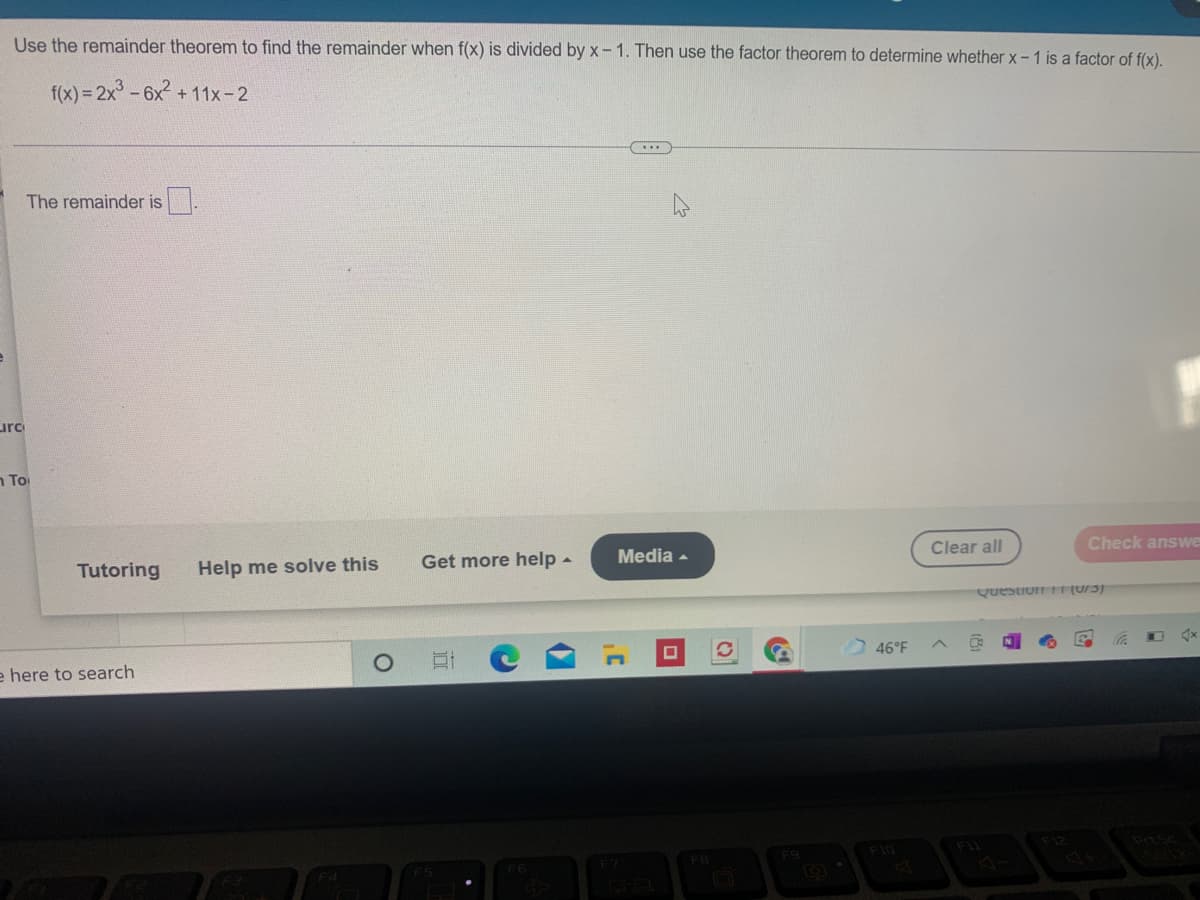 Use the remainder theorem to find the remainder when f(x) is divided by x- 1. Then use the factor theorem to determine whether x-1 is a factor of f(x).
f(x) = 2x -6x + 11x-2
The remainder is.
urc
n To
Clear all
Check answe
Get more help-
Media -
Tutoring
Help me solve this
Question (0/3)
46°F
e here to search
F10
