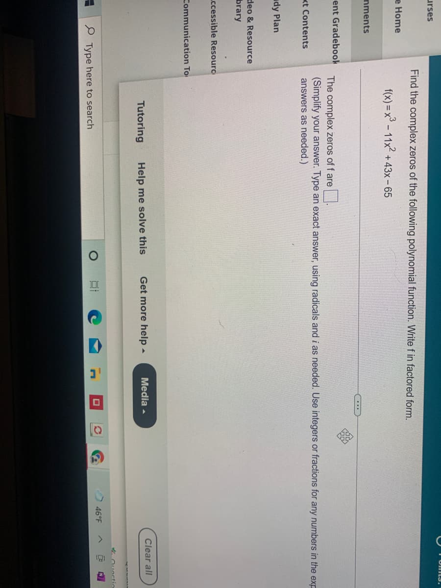 Omts.
urses
Find the complex zeros of the following polynomial function. Write f in factored form.
e Home
f(x) = x° - 11x + 43x- 65
nments
...
ent Gradebook
The complex zeros of f are .
(Simplify your answer. Type an exact answer, using radicals and i as needed. Use integers or fractions for any numbers in the exp
kt Contents
answers as needed.)
udy Plan
deo & Resource
brary
Lccessible Resource
Communication To
Clear all
Tutoring
Help me solve this
Get more help -
Media -
46°F
Type here to search
