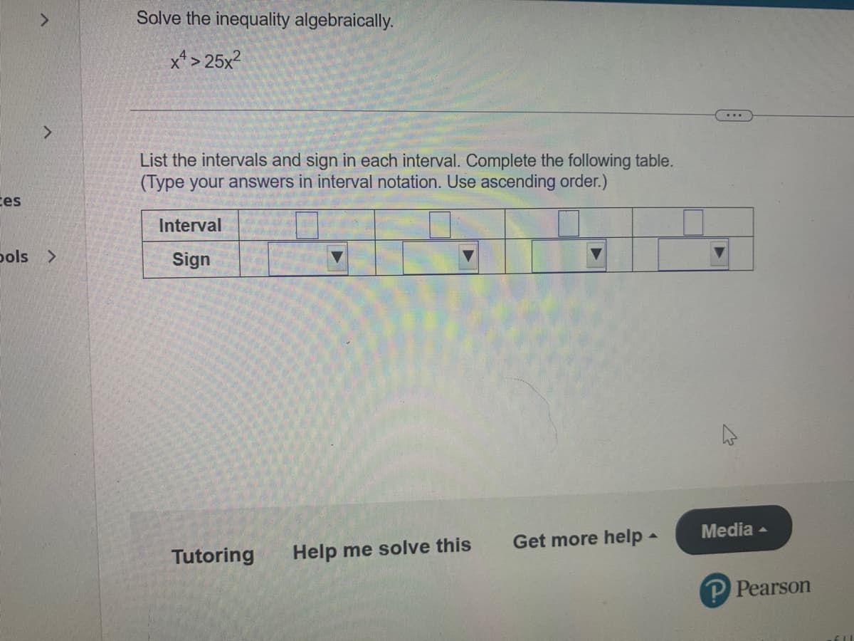 Solve the inequality algebraically.
x*> 25x2
<.
List the intervals and sign in each interval. Complete the following table.
(Type your answers in interval notation. Use ascending order.)
ces
Interval
pols >
Sign
Media -
Get more help-
Tutoring
Help me solve this
P Pearson
