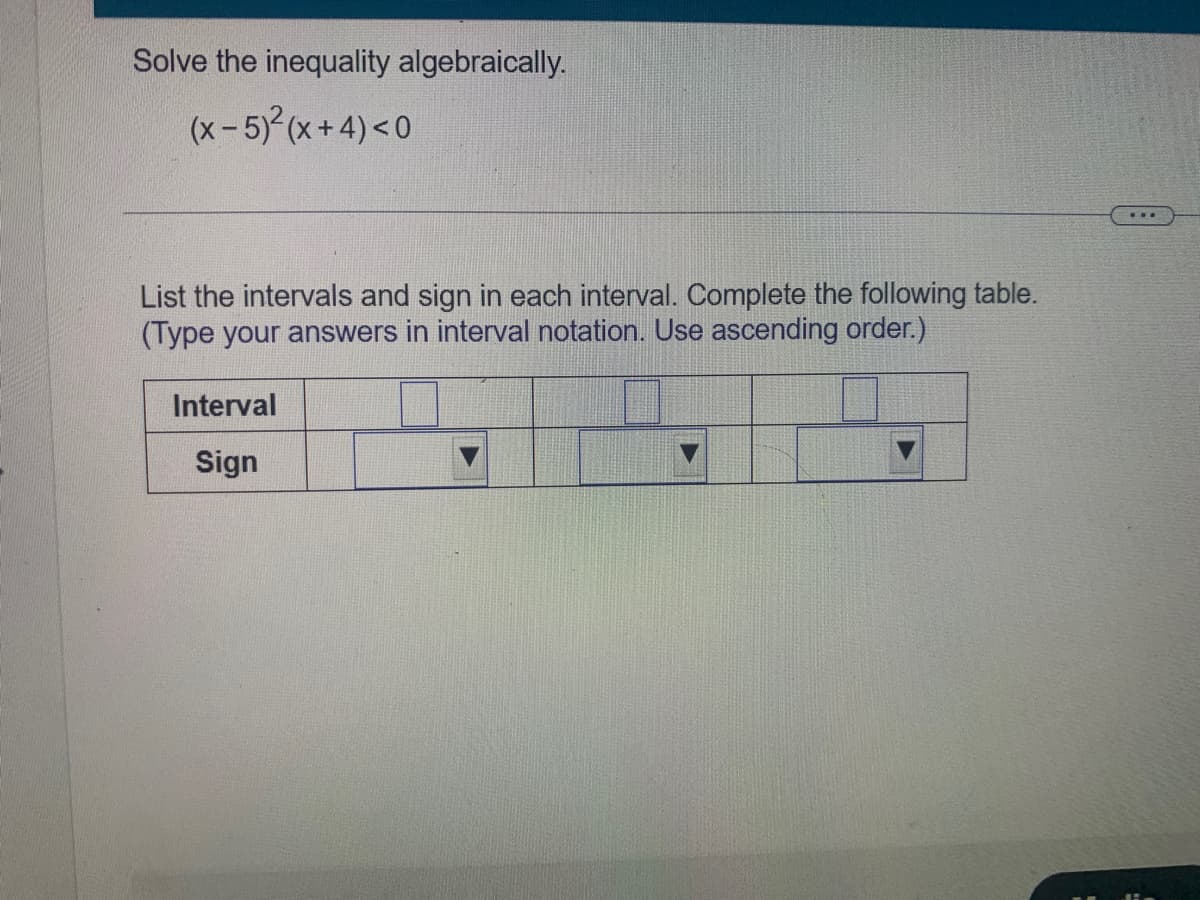 Solve the inequality algebraically.
(x-5) (x+4)<0
List the intervals and sign in each interval. Complete the following table.
(Type your answers in interval notation. Use ascending order.)
Interval
Sign
