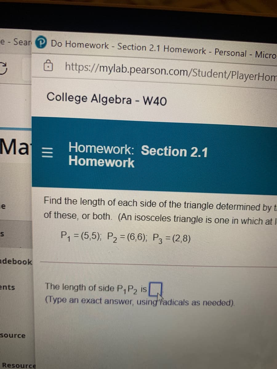 e - Sear Do Homework - Section 2.1 Homework Personal - Micro.
כ
8https://mylab.pearson.com/Student/PlayerHom
College Algebra - W40
Mai = Homework: Section 2.1
Homework
Find the length of each side of the triangle determined by t
le
of these, or both. (An isosceles triangle is one in which at I-
P, = (5,5); P2 = (6,6); P3 = (2,8)
adebook
The length of side P,P2 is
(Type an exact answer, using Yadicals as needed).
ents
source
Resource
