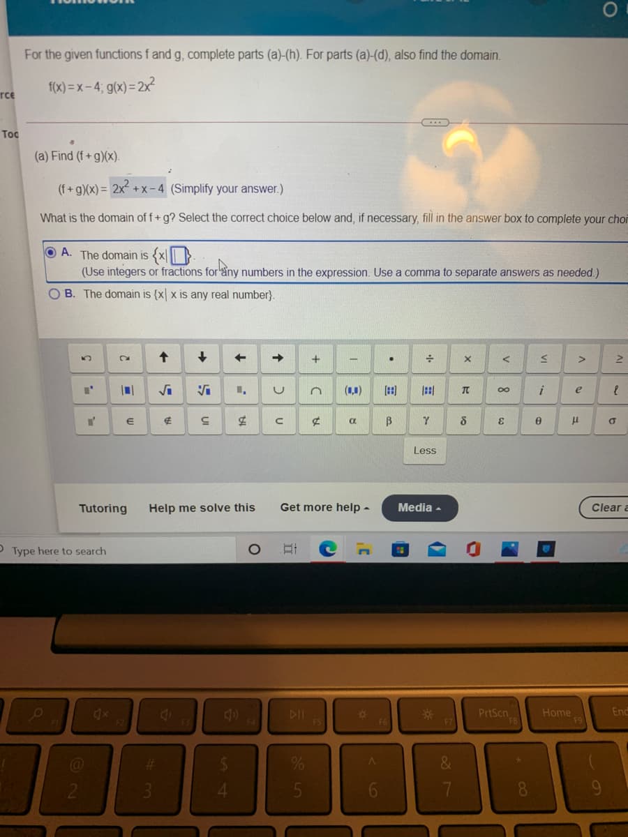 For the given functions f and g, complete parts (a)-(h). For parts (a)-(d), also find the domain.
f(x) = x- 4; g(x)= 2x
rce
....
Toc
(a) Find (f+g)(x).
(f+ g)(x) = 2x + X- 4 (Simplify your answer.)
What is the domain of f+ g? Select the correct choice below and, if necessary, fill in the answer box to complete your choi
A. The domain is {x|}
(Use integers or fractions for'any numbers in the expression. Use a comma to separate answers as needed.)
O B. The domain is {x x is any real number}.
(1,1)
田
田
00
e
Less
Tutoring
Help me solve this
Get more help -
Media -
Clear a
O Type here to search
PrtScn
F8
Home
F9
4x
DII
F5
F7
Enc
F1
F4
F6
%23
&
3.
4.
6
7
8
9.
UI

