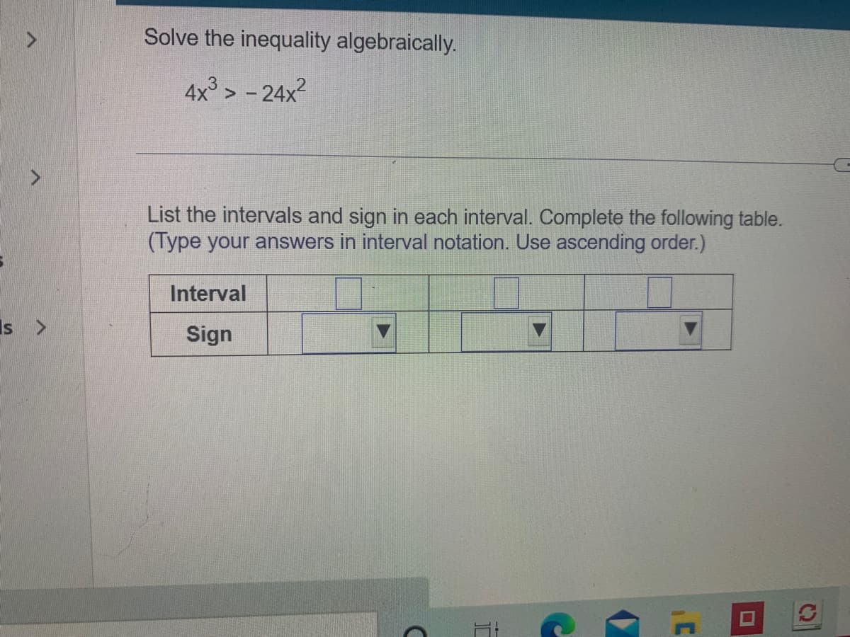 Solve the inequality algebraically.
4x > - 24x
List the intervals and sign in each interval. Complete the following table.
(Type your answers in interval notation. Use ascending order.)
Interval
Is
Sign
