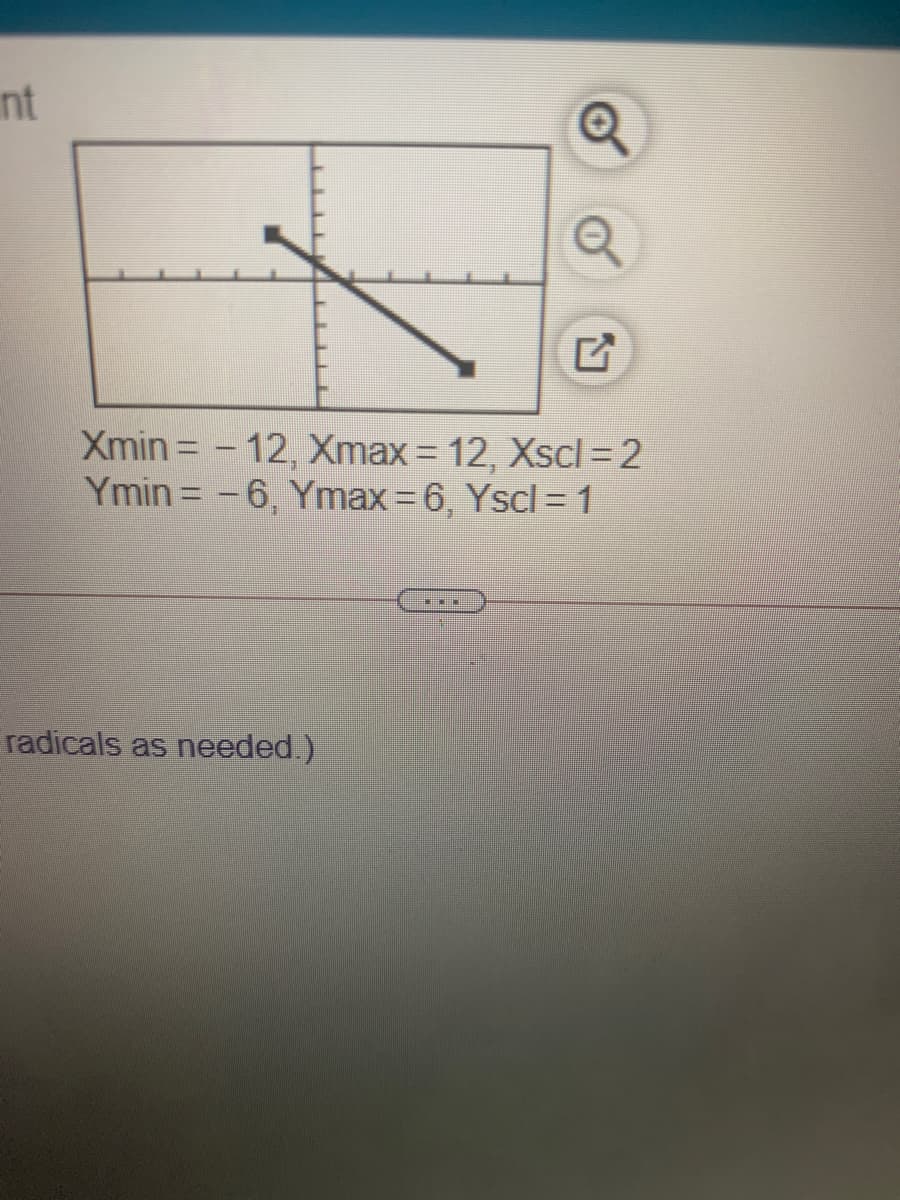 nt
Xmin = – 12, Xmax = 12, Xscl = 2
Ymin = -6, Ymax 6, Yscl =1
%3D
radicals as needed.)
