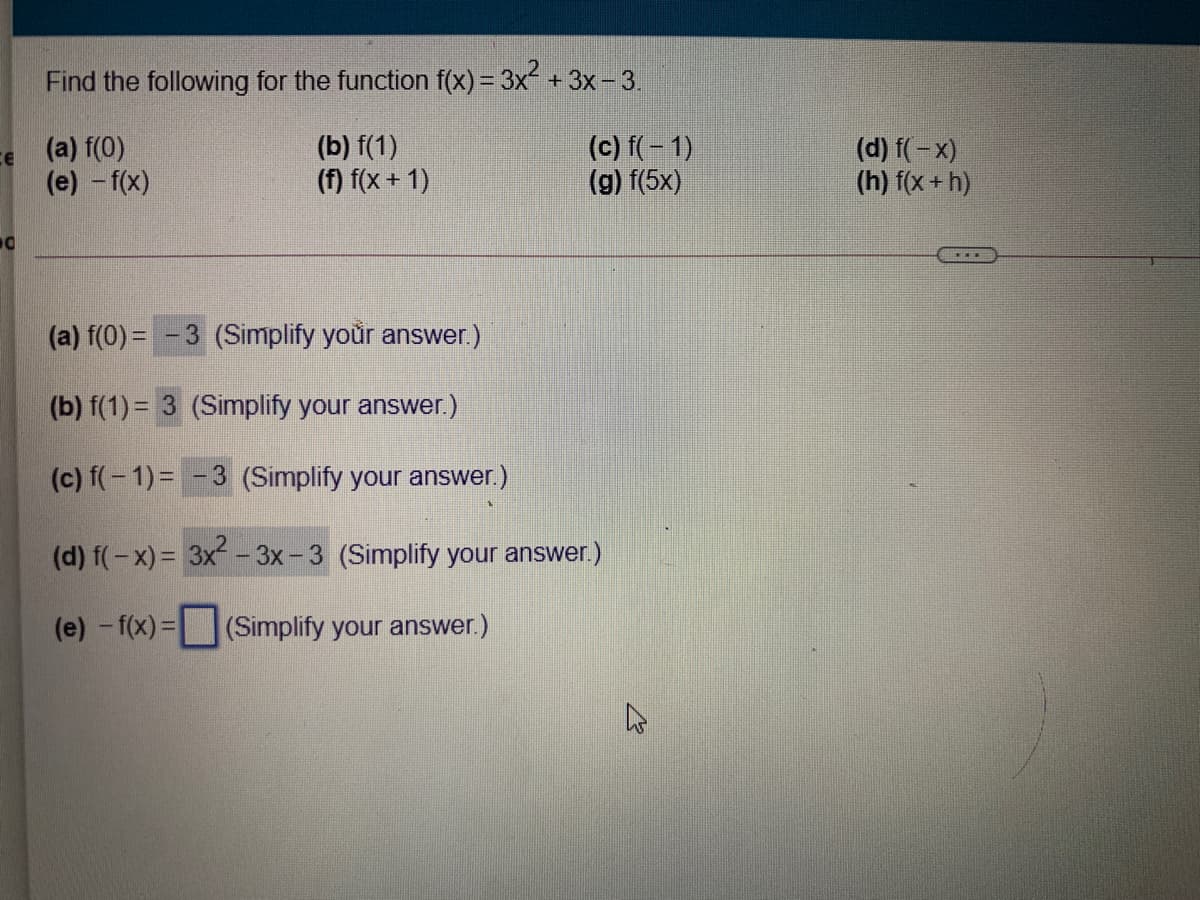 Find the following for the function f(x) = 3x + 3x- 3.
(a) f(0)
(e) - f(x)
(b) f(1)
(f) f(x + 1)
(c) f(- 1)
(g) f(5x)
(d) f(-x)
(h) f(x+ h)
(a) f(0) = -3 (Simplify your answer.)
(b) f(1) = 3 (Simplify your answer.)
(c) f(-1)= -3 (Simplify your answer.)
(d) f(-x) = 3x- 3x-3 (Simplify your answer.)
(e) -f(x)=(Simplify your answer.)
