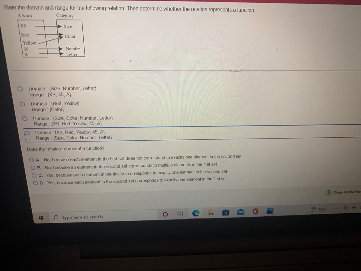 State the domain and range for the following relation. Then determine whether the relation represents a function.
A word
Category
XS
Size
Red
Color
Yellow
45
Number
Letter
Domain: {Size, Number, Letter}
Range: {XS, 45, A}
Domain : (Red, Yellow}
Range: (Color}
Domain : (Size, Color, Number, Letter}
Range: {XS, Red, Yellow, 45, A}
Domain : (XS, Red, Yellow, 45, A}
Range: (Size, Color, Number, Letter}
Does the relation represent a function?
O A. No, because each element in the first set does not correspond to exactly one element in the second set.
O B. No, because an element in the second set corresponds to multiple elements in the first set.
O C. Yes, because each element in the first set coresponds to exactly one element in the second set
O D. Yes, because each element in the second set corresponds to exactly one element in the first set.
O Time Remainin
Rain
Type here to search
