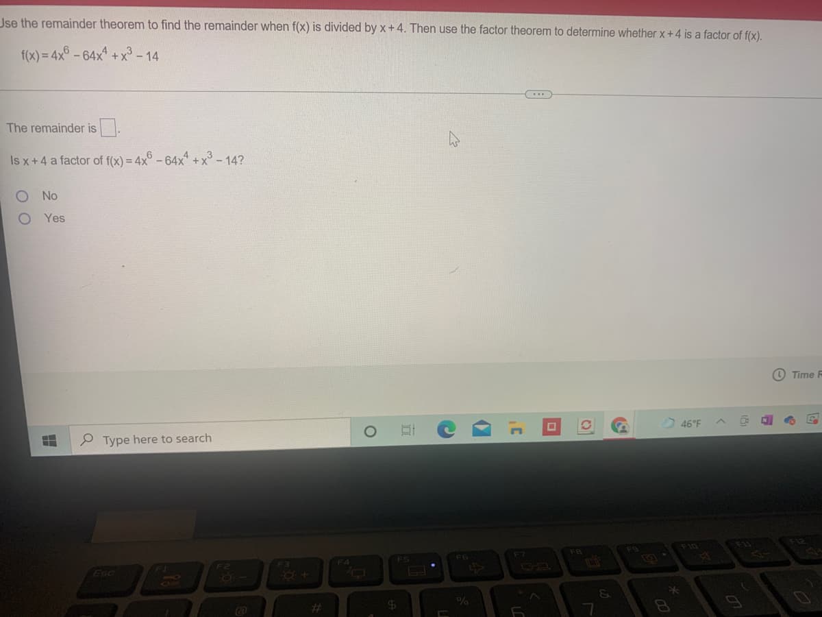 Jse the remainder theorem to find the remainder when f(x) is divided by x+4. Then use the factor theorem to determine whether x+4 is a factor of f(x).
f(x) = 4x° -64x +x³ - 14
%3D
The remainder is.
Is x+4 a factor of f(x) = 4x° -64x +x°- 14?
No
Yes
O Time R
46°F
P Type here to search
F11
F12
F10
F9
FB
F6
F7
FS
F3
F4
F1
Esc
860
%23
8O
