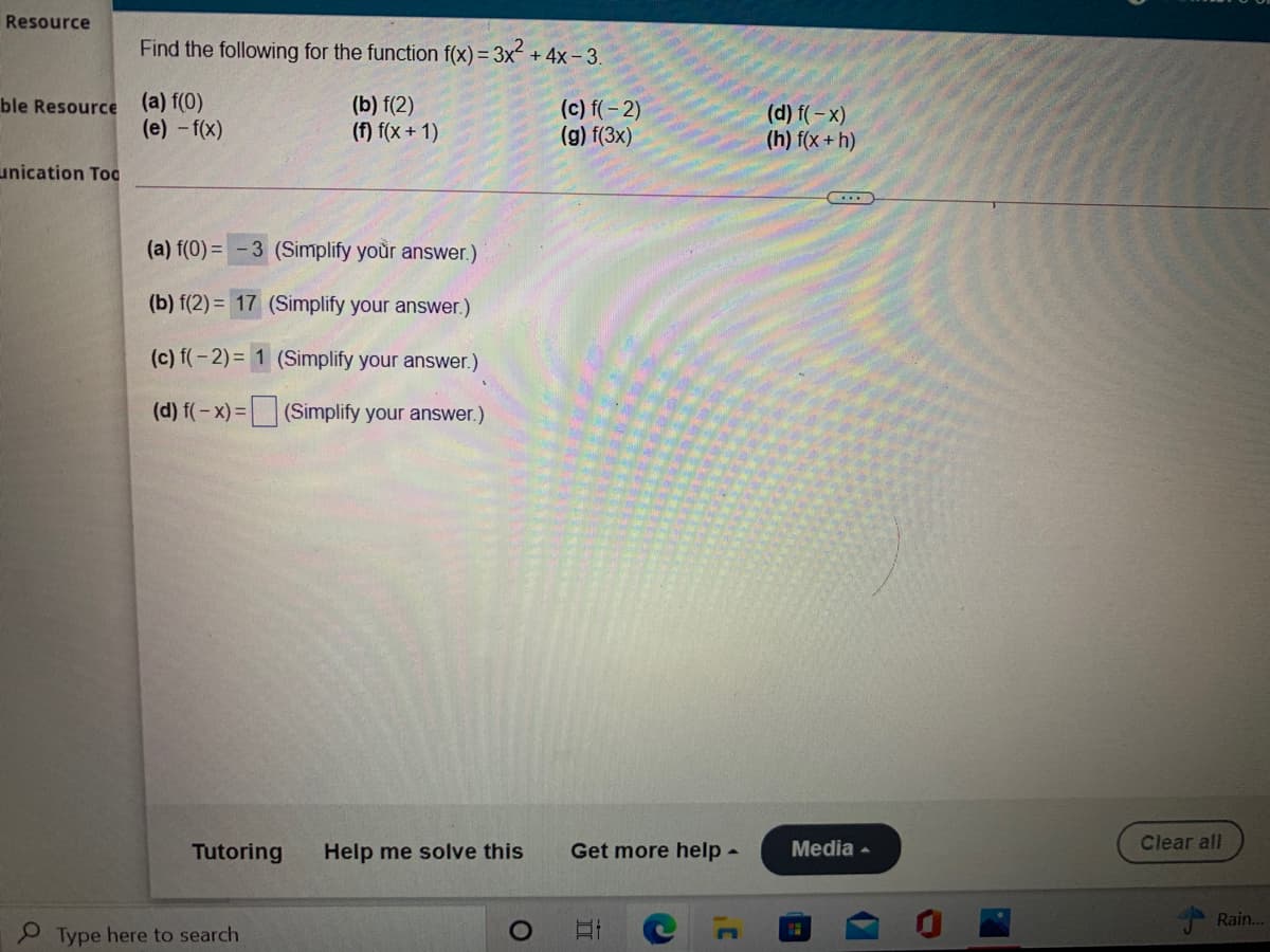 Resource
Find the following for the function f(x) = 3x + 4x- 3.
ble Resource (a) f(0)
(e) -f(x)
(b) f(2)
(f) f(x + 1)
(c) f(- 2)
(g) f(3x)
(d) f(- x)
(h) f(x + h)
unication Toc
(a) f(0) =
3 (Simplify your answer.)
(b) f(2) = 17 (Simplify your answer.)
(c) f(-2)= 1 (Simplify your answer.)
(d) f(-x) = (Simplify your answer.)
Tutoring
Help me solve this
Get more help-
Media -
Clear all
Rain.
P Type here to search
