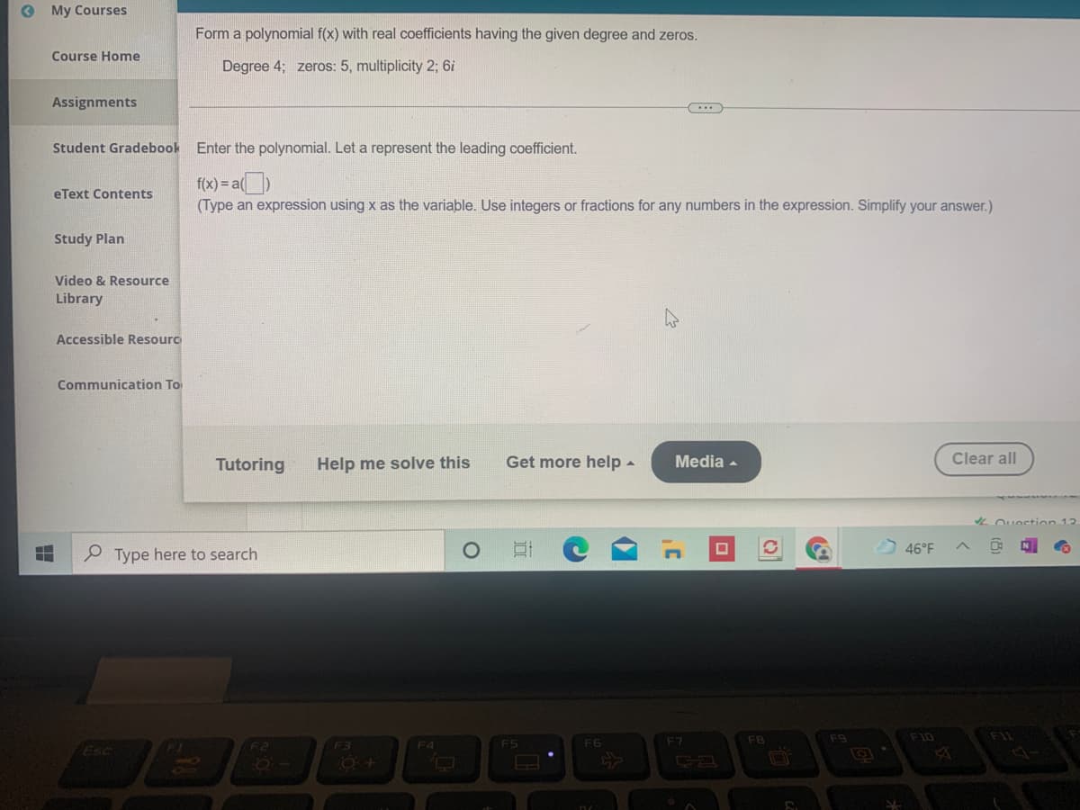 O My Courses
Form a polynomial f(x) with real coefficients having the given degree and zeros.
Course Home
Degree 4; zeros: 5, multiplicity 2; 6i
Assignments
...
Student Gradebook Enter the polynomial. Let a represent the leading coefficient.
f(x) = a()
(Type an expression using x as the variable. Use integers or fractions for any numbers in the expression. Simplify your answer.)
eText Contents
Study Plan
Video & Resource
Library
Accessible Resourc
Communication To
Tutoring
Help me solve this
Get more help -
Media -
Clear all
L Ouestion 12
46°F
P Type here to search
F7
FB
F9
F10
F1L
Esc
F3
F4
F5
F6
F2
ESc
8O
