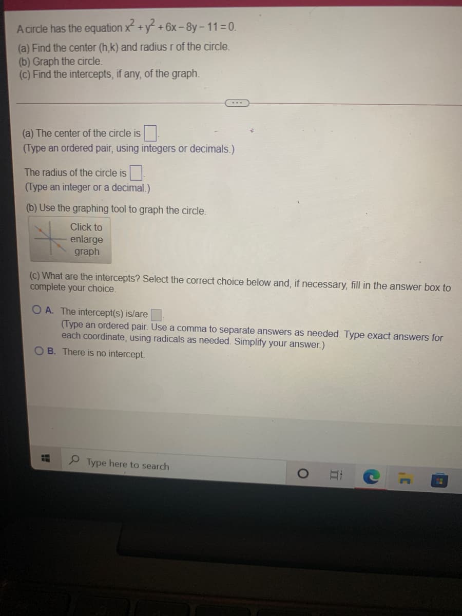 A circle has the equation x +y +6x-8y-11 0.
(a) Find the center (h,k) and radius r of the circle.
(b) Graph the circle.
(c) Find the intercepts, if any, of the graph.
(a) The center of the circle is.
(Type an ordered pair, using integers or decimals.)
The radius of the circle is
(Type an integer or a decimal.)
(b) Use the graphing tool to graph the circle.
Click to
enlarge
graph
(c) What are the intercepts? Select the correct choice below and, if necessary, fill in the answer box to
complete your choice.
O A. The intercept(s) is/are
(Type an ordered pair. Use a comma to separate answers as needed. Type exact answers for
each coordinate, using radicals as needed. Simplify your answer.)
O B. There is no intercept.
P Type here to search
