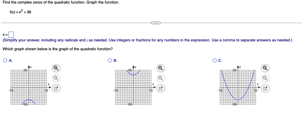 Find the complex zeros of the quadratic function. Graph the function.
f(x)=x²+36
x=
(Simplify your answer, including any radicals and ; as needed. Use integers or fractions for any numbers in the expression. Use a comma to separate answers as needed.)
Which graph shown below is the graph of the quadratic function?
O A.
Ay
Q
Q
2
C
OB.
Q
O C.
Ay
♫