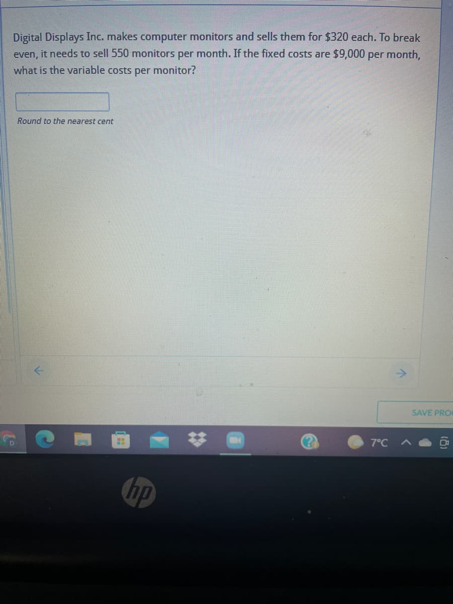 Digital Displays Inc. makes computer monitors and sells them for $320 each. To break
even, it needs to ell 550 monitors per month. If the fixed costs are $9,000 per month,
what is the variable costs per monitor?
Round to the nearest cent
SAVE PRO
7°C A
hp
%23
