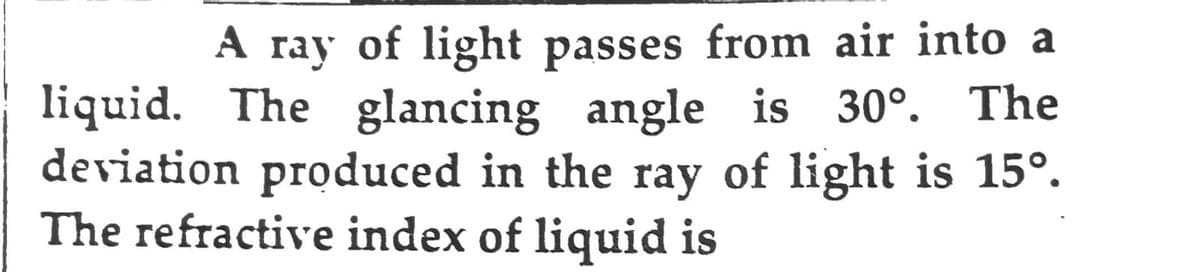 A ray of light passes from air into a
liquid. The glancing angle is 30°. The
deviation produced in the ray of light is 15°.
The refractive index of liquid is