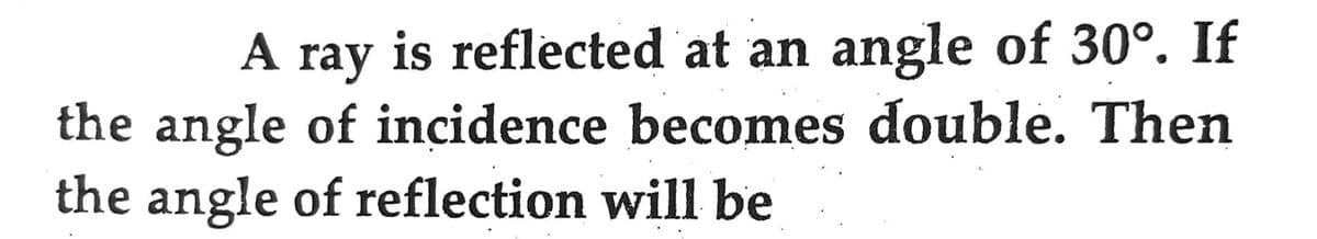 A ray is reflected at an angle of 30°. If
the angle of incidence becomes double. Then
the angle of reflection will be