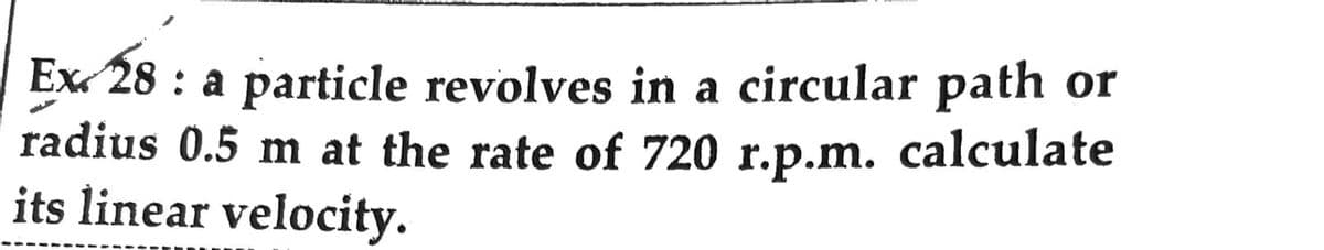 Ex 28: a particle revolves in a circular path or
radius 0.5 m at the rate of 720 r.p.m. calculate
its linear velocity.