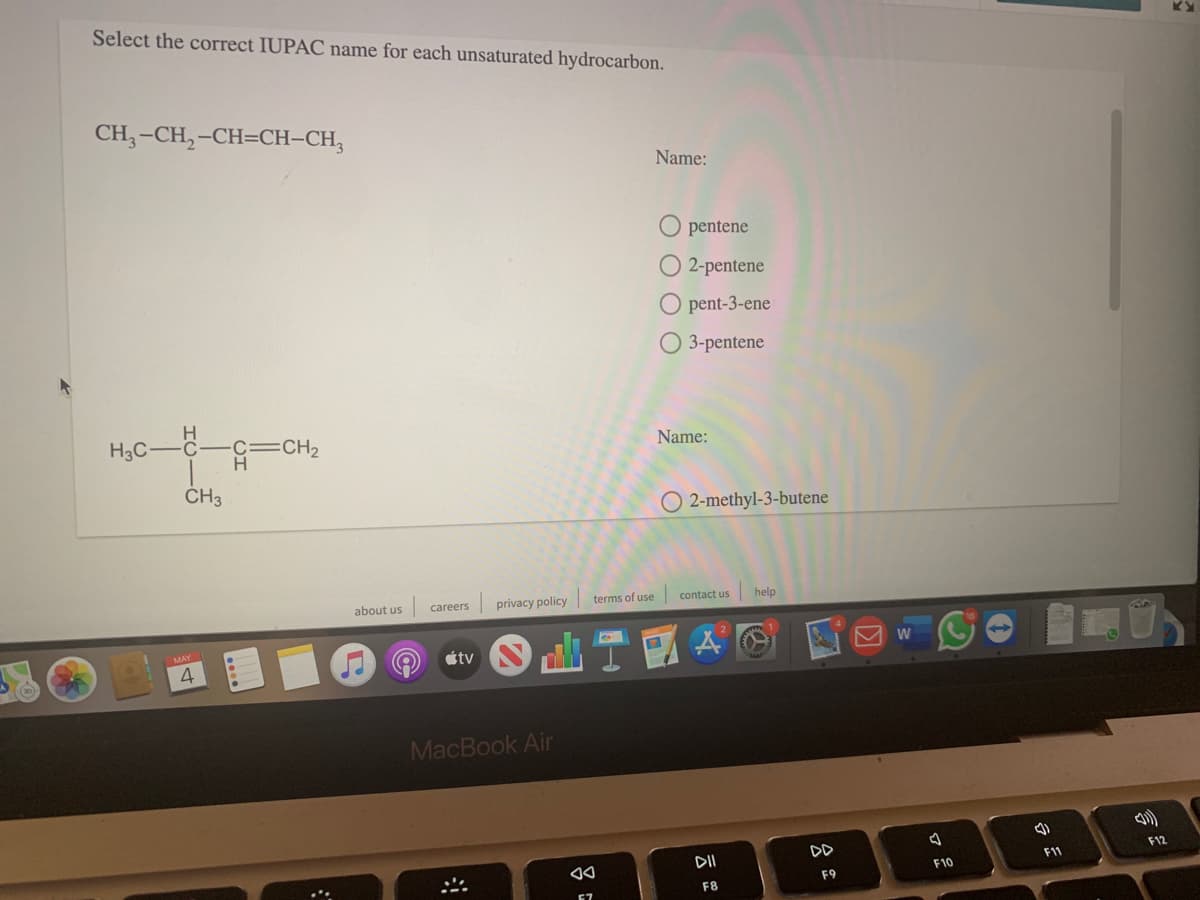 Select the correct IUPAC name for each unsaturated hydrocarbon.
CH, -CH,-CH=CH-CH,
Name:
pentene
O 2-pentene
O pent-3-ene
O 3-pentene
H3C-
c=CH2
Name:
CH3
O 2-methyl-3-butene
about us
privacy policy
terms of use
contact us
help
careers
MAY
étv
MacBook Air
DD
DII
F12
F11
F10
F9
F8
67
