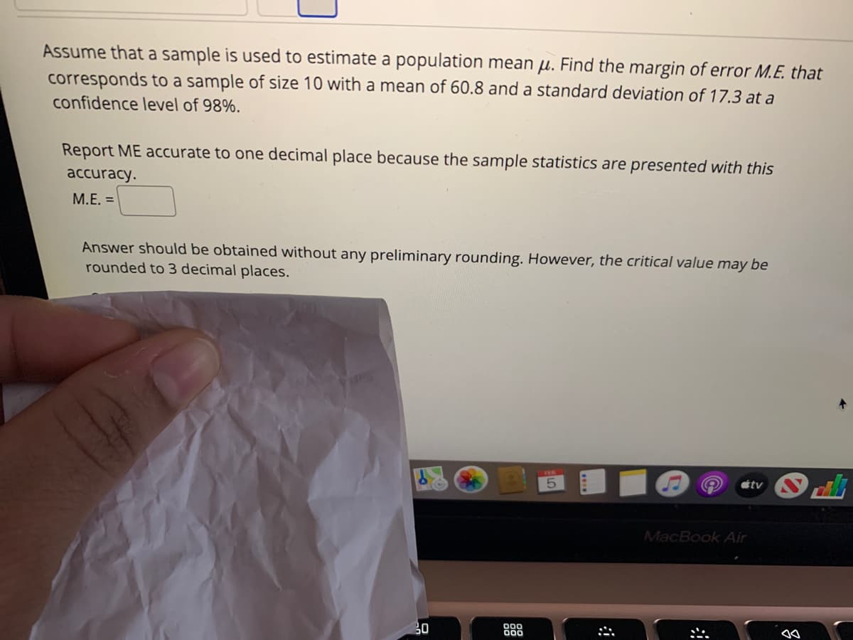 Assume that a sample is used to estimate a population mean µ. Find the margin of error M.E. that
corresponds to a sample of size 10 with a mean of 60.8 and a standard deviation of 17.3 at a
confidence level of 98%.
Report ME accurate to one decimal place because the sample statistics are presented with this
аccuracy.
M.E. =
Answer should be obtained without any preliminary rounding. However, the critical value may be
rounded to 3 decimal places.
étv
MacBook Air
30
000
