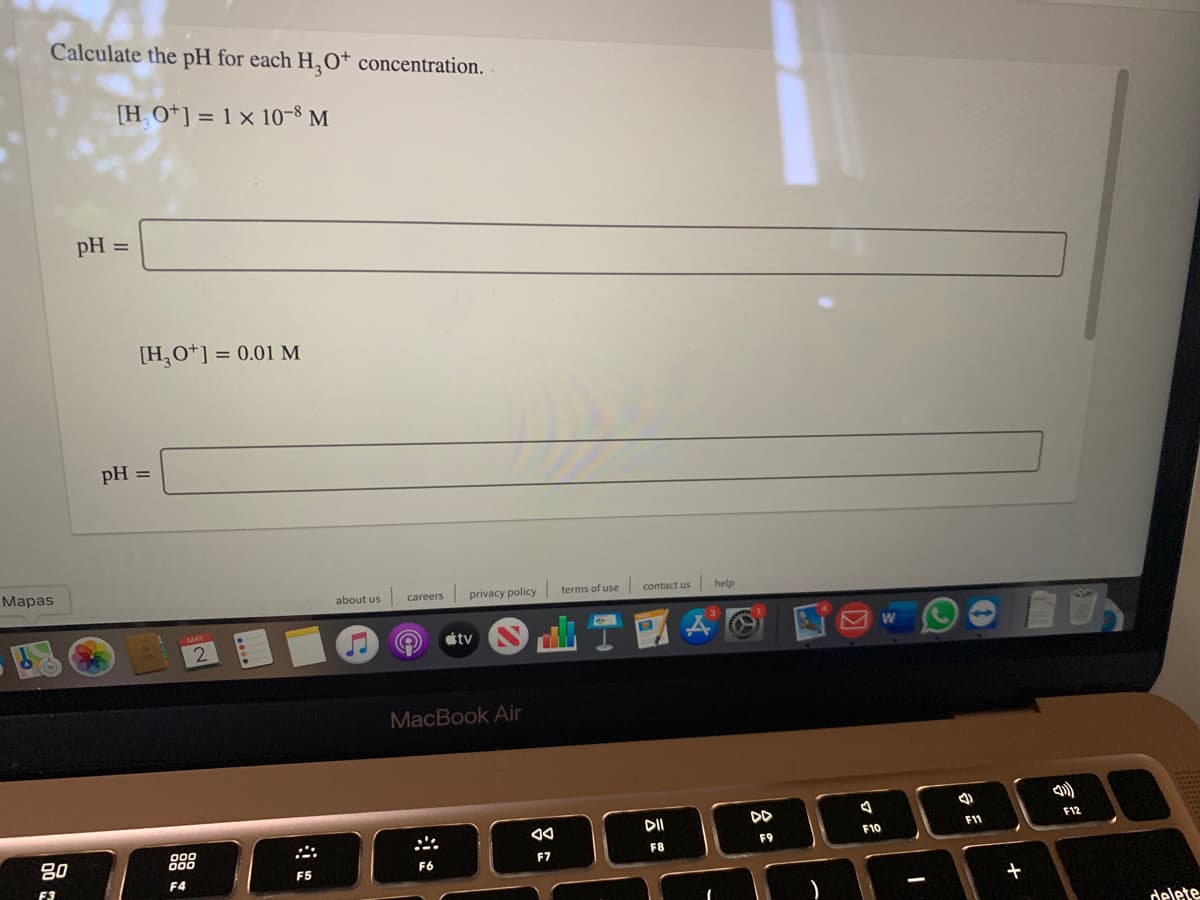 Calculate the pH for each H,0* concentration.
[HO*] = 1 × 10-8 M
pH =
[H,O*] = 0.01 M
pH
Маpas
about us
privacy policy
terms of use
contact us
help
careers
tv
2
MacBook Air
DI
DD
F12
F11
F10
80
F9
F7
F8
F6
F5
F4
F3
-
delete
