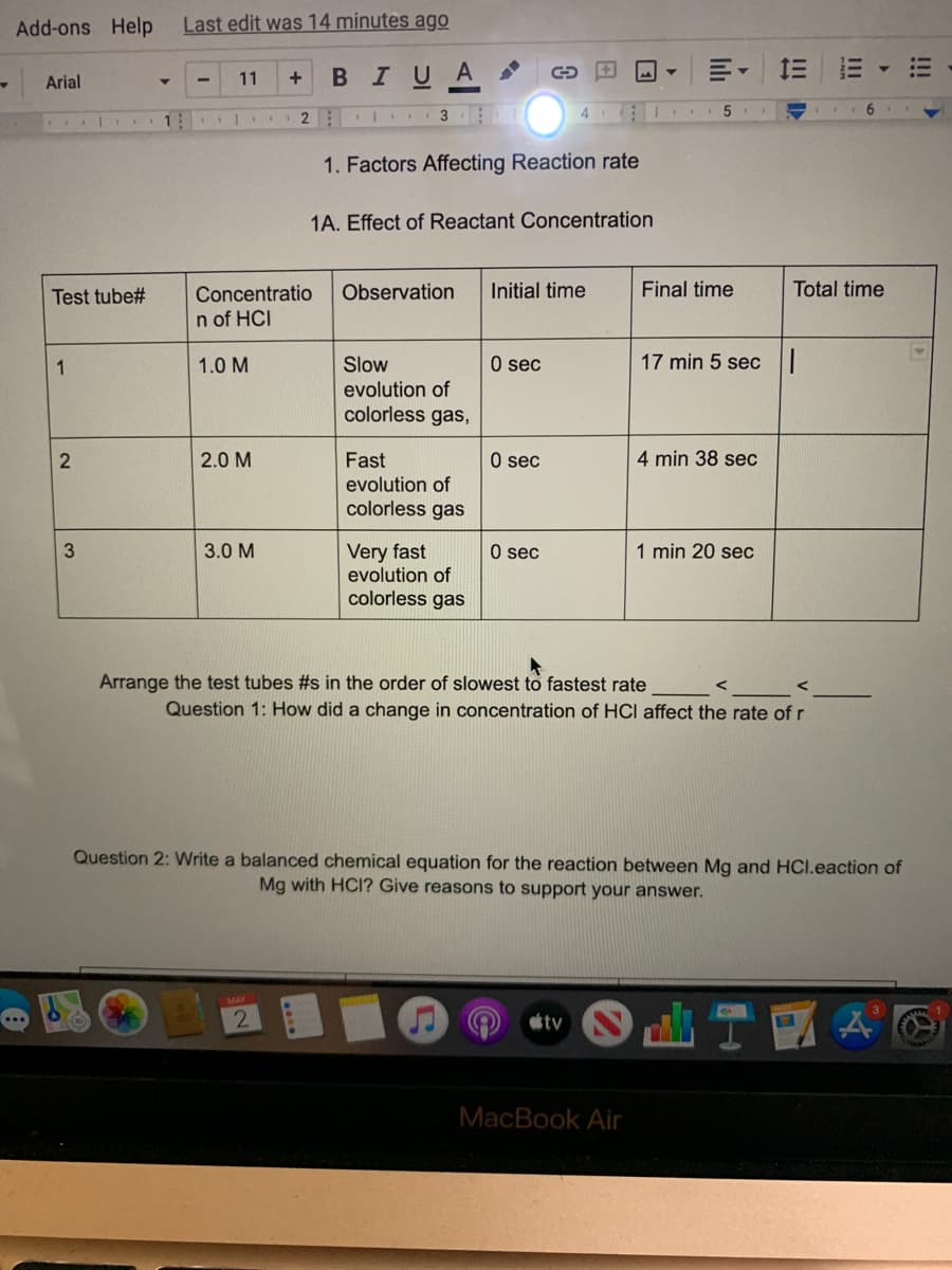 Add-ons Help
Last edit was 14 minutes ago
BIUA
Arial
11
4
1
1. Factors Affecting Reaction rate
1A. Effect of Reactant Concentration
Initial time
Final time
Total time
Concentratio
n of HCI
Test tube#
Observation
1
1.0 M
Slow
O sec
17 min 5 sec
evolution of
colorless gas,
2.0 M
4 min 38 sec
Fast
evolution of
colorless gas
O sec
Very fast
evolution of
colorless gas
3.0 M
O sec
1 min 20 sec
Arrange the test tubes #s in the order of slowest to fastest rate
Question 1: How did a change in concentration of HCI affect the rate of r
Question 2: Write a balanced chemical equation for the reaction between Mg and HCI.eaction of
Mg with HCI? Give reasons to support your answer.
tv
MacBook Air
!!!
II
3.
