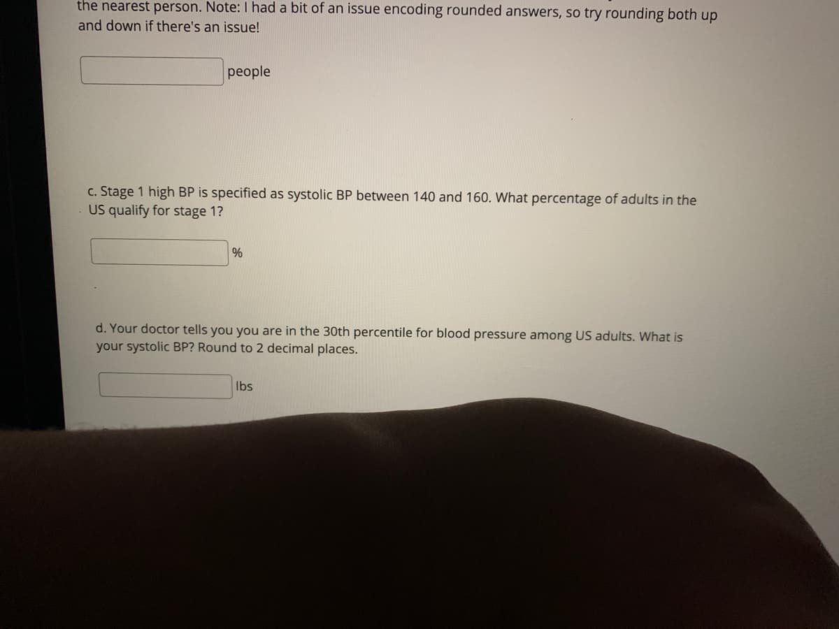 the nearest person. Note: I had a bit of an issue encoding rounded answers, so try rounding both up
and down if there's an issue!
people
c. Stage 1 high BP is specified as systolic BP between 140 and 160. What percentage of adults in the
US qualify for stage 1?
%
d. Your doctor tells you you are in the 30th percentile for blood pressure among US adults. What is
your systolic BP? Round to 2 decimal places.
Ibs
