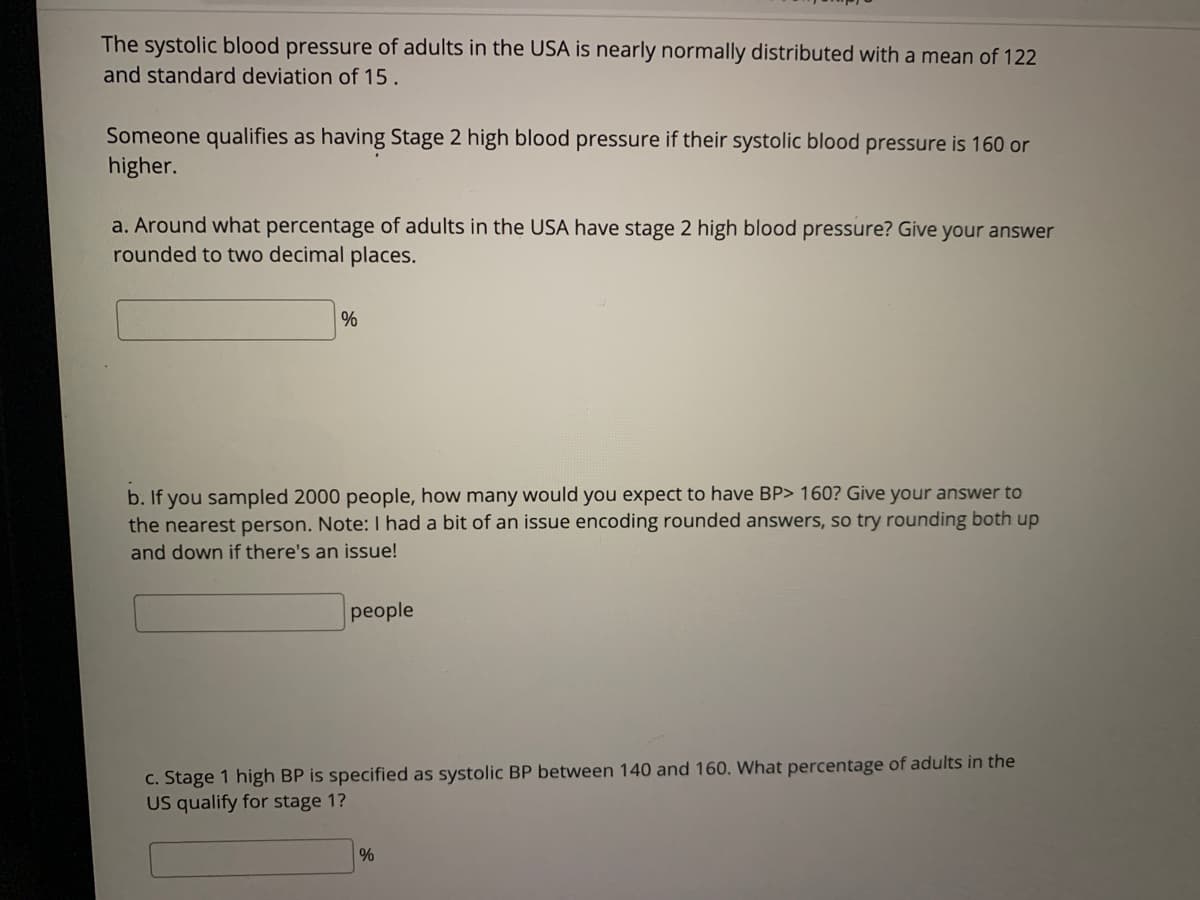 The systolic blood pressure of adults in the USA is nearly normally distributed with a mean of 122
and standard deviation of 15.
Someone qualifies as having Stage 2 high blood pressure if their systolic blood pressure is 160 or
higher.
a. Around what percentage of adults in the USA have stage 2 high blood pressure? Give your answer
rounded to two decimal places.
%
b. If you sampled 2000 people, how many would you expect to have BP> 160? Give your answer to
the nearest person. Note: I had a bit of an issue encoding rounded answers, so try rounding both up
and down if there's an issue!
people
c. Stage 1 high BP is specified as systolic BP between 140 and 160. What percentage of adults in the
US qualify for stage 1?
