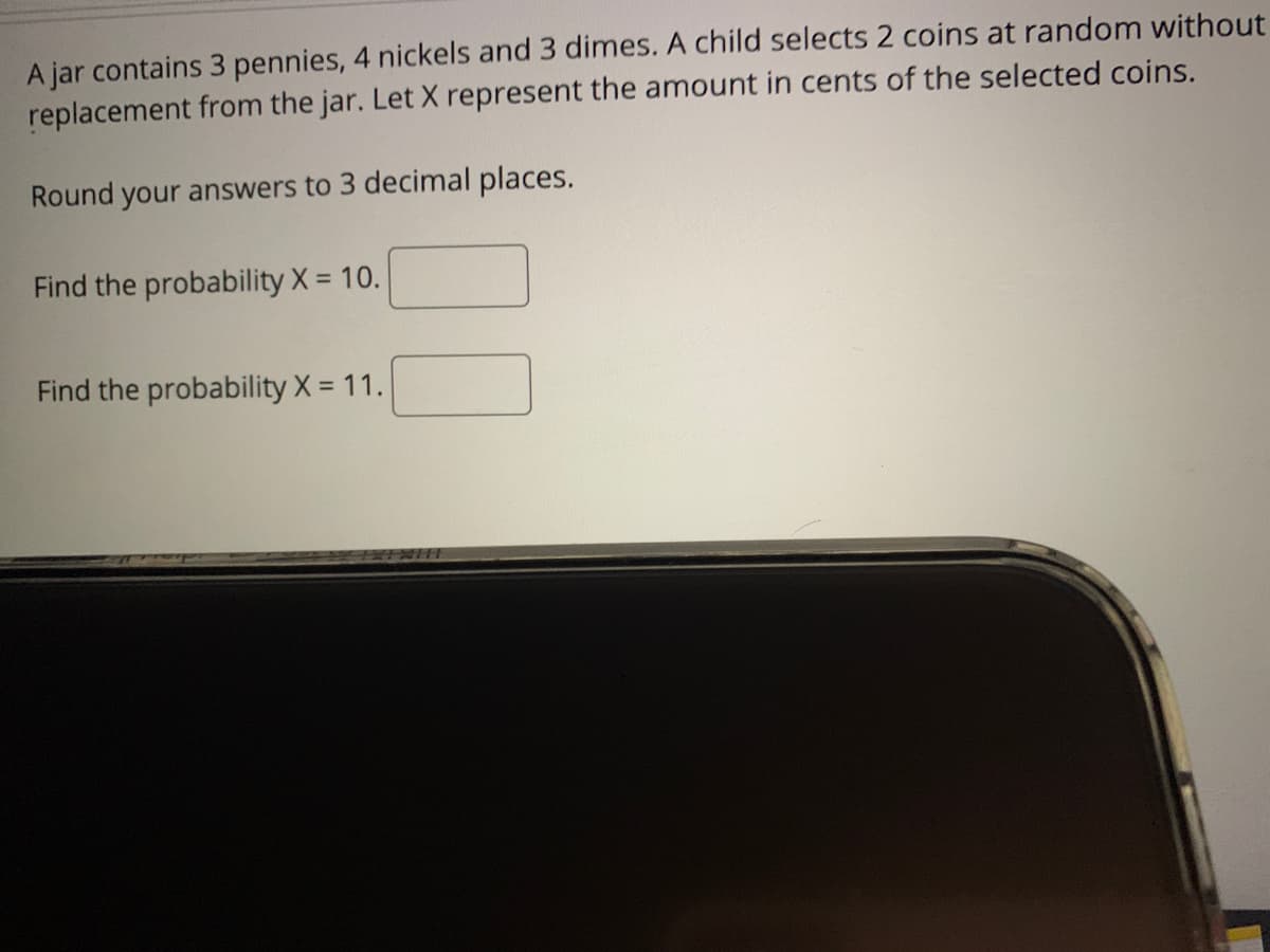 A jar contains 3 pennies, 4 nickels and 3 dimes. A child selects 2 coins at random without
replacement from the jar. Let X represent the amount in cents of the selected coins.
Round your answers to 3 decimal places.
Find the probability X = 10.
Find the probability X = 11.
