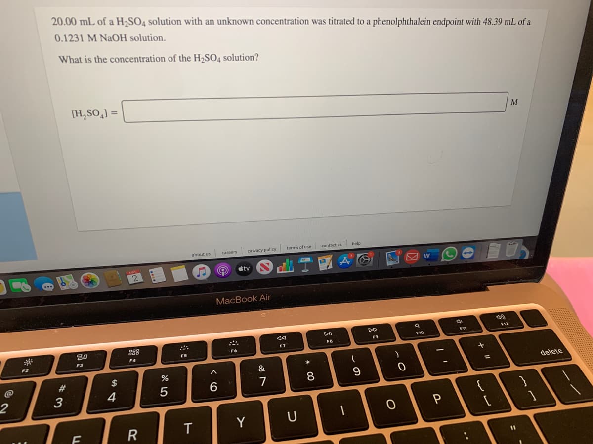 20.00 mL of a H2SO4 solution with an unknown concentration was titrated to a phenolphthalein endpoint with 48.39 mL of a
0.1231 M NaOH solution.
What is the concentration of the H,SO4 solution?
(H,SO,] =
M
about us careers privacy policy terms of use contact us help
1 2
tv
MacBook Air
DII
DD
80
888
F11
F12
F9
F10
F3
F4
F5
F6
F7
F2
23
$
&
8.
9.
delete
2
4
{
Y
11
+ II
R
FL
