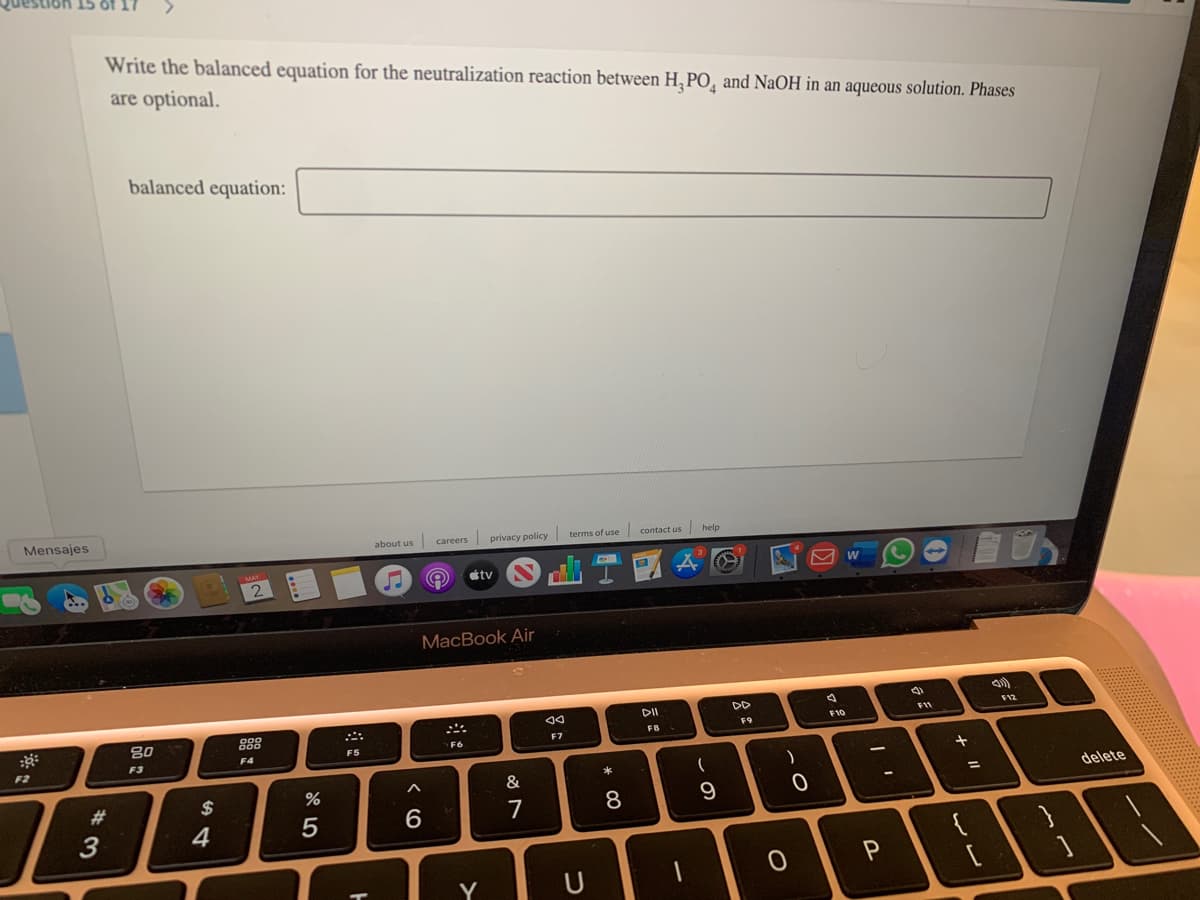 Write the balanced equation for the neutralization reaction between H, PO, and NaOH in an aqueous solution. Phases
are optional.
balanced equation:
Mensajes
about us careers privacy policy terms of use contact us help
tv
MacBook Air
DD
F12
80
888
F11
F10
FB
F9
F7
F4
F5
F6
F3
F2
$
&
delete
%3D
23
7
8
9
3
4
5
6
P
Y
U
