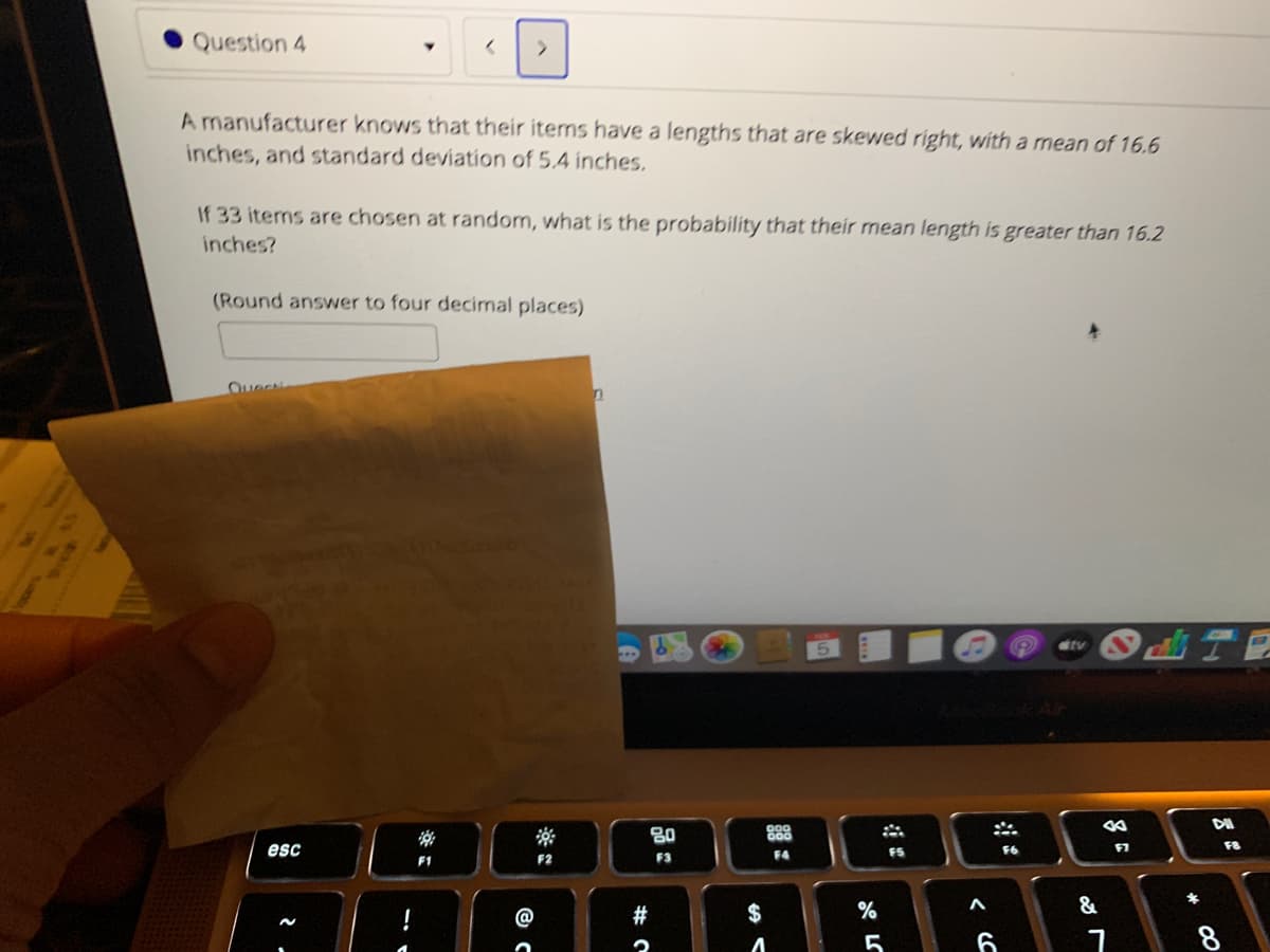 Question 4
A manufacturer knows that their iterns have a lengths that are skewed right, with a mean of 16.6
inches, and standard deviation of 5.4 inches.
If 33 items are chosen at random, what is the probability that their mean length is greater than 16.2
inches?
(Round answer to four decimal places)
Oue
tv
80
888
F8
esc
FS
F2
F3
F4
F1
#
$
%
&
6
8
