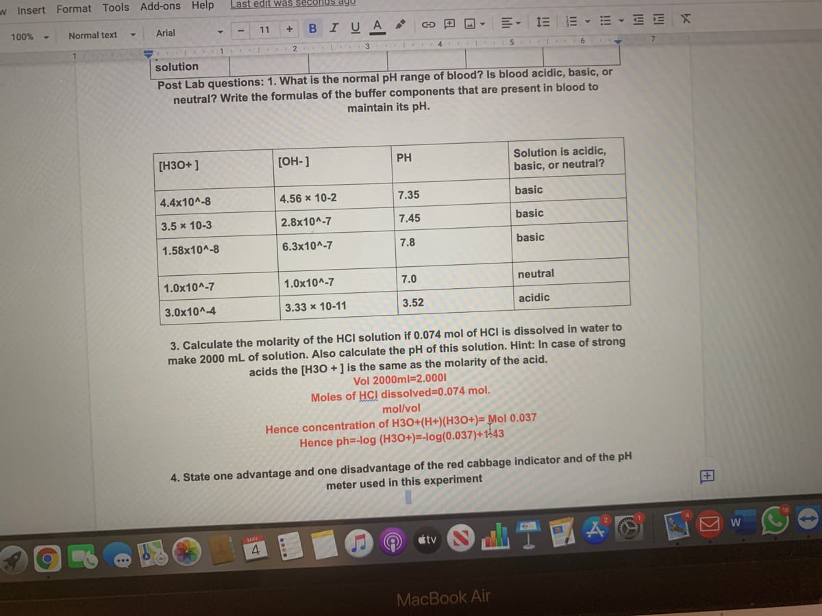 w Insert Format Tools Add-ons Help
Last edit was seconds ago
100%
Normal text
Arial
BIUA
E E - E - E E
11
3
4
solution
Post Lab questions: 1. What is the normal pH range of blood? Is blood acidic, basic, or
neutral? Write the formulas of the buffer components that are present in blood to
maintain its pH.
[H3O+ ]
Solution is acidic,
basic, or neutral?
[OH-]
PH
4.4x10^-8
4.56 x 10-2
7.35
basic
3.5 x 10-3
2.8x10^-7
7.45
basic
1.58x10^-8
6.3x10^-7
7.8
basic
1.0x10^-7
1.0x10^-7
7.0
neutral
3.0x10^-4
3.33 x 10-11
3.52
acidic
3. Calculate the molarity of the HCI solution if 0.074 mol of HCI is dissolved in water to
make 2000 mL of solution. Also calculate the pH of this solution. Hint: In case of strong
acids the [H30 + ] is the same as the molarity of the acid.
Vol 2000ml=2.0001
Moles of HCI dissolved=0.074 mol.
mol/vol
Hence concentration of H3O+(H+)(H3O+)= Mol 0.037
Hence ph=-log (H3O+)=-log(0.037)+143
4. State one advantage and one disadvantage of the red cabbage indicator and of the pH
meter used in this experiment
+
étv
4
MacBook Air
