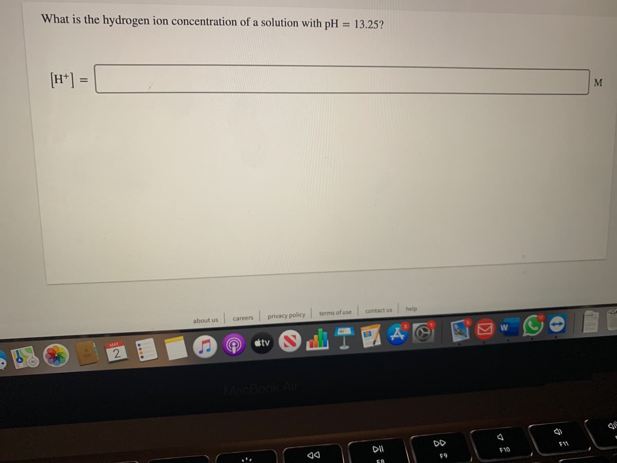 What is the hydrogen ion concentration of a solution with pH
= 13.25?
[H*] =
M
about us
careers
privacy policy
terms of use
contact us
help
tv
MacBook Air
DII
DD
F11
F10
F9
吕
....
