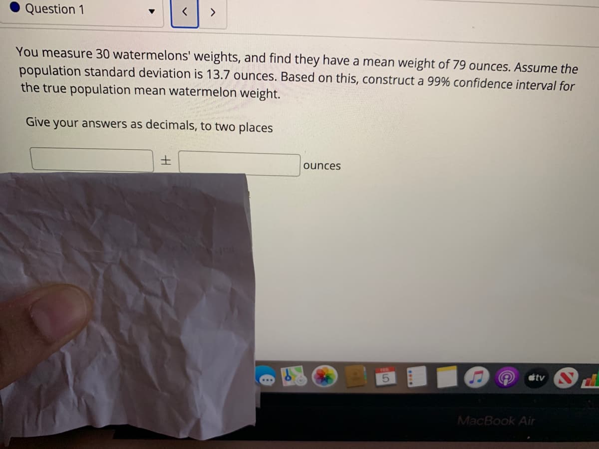 Question 1
You measure 30 watermelons' weights, and find they have a mean weight of 79 ounces. Assume the
population standard deviation is 13.7 ounces. Based on this, construct a 99% confidence interval for
the true population mean watermelon weight.
Give your answers as decimals, to two places
ounces
5.
tv
MacBook Air
