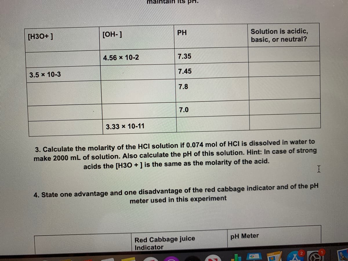 maintaln Its
PH
Solution is acidic,
basic, or neutral?
[H3O+ ]
[OH-]
4.56 x 10-2
7.35
3.5 x 10-3
7.45
7.8
7.0
3.33 x 10-11
3. Calculate the molarity of the HCI solution if 0.074 mol of HCI is dissolved in water to
make 2000 mL of solution. Also calculate the pH of this solution. Hint: In case of strong
acids the [H30 +] is the same as the molarity of the acid.
4. State one advantage and one disadvantage of the red cabbage indicator and of the pH
meter used in this experiment
pH Meter
Red Cabbage juice
Indicator
