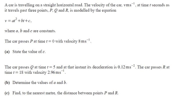 A car is travelling on a straight horizontal road. The velocity of the car, vms, at time t seconds as
it travels past three points, P. Q and R, is modelled by the equation
v = at² +bt +c,
where a, b and c are constants.
The car passes P at time t= 0 with velocity 8 ms.
(a) State the value of c.
The car passes Q at time t 5 and at that instant its deceleration is 0.12 ms2. The car passes R at
time t= 18 with velocity 2.96 ms.
(b) Determine the values of a and b.
(c) Find, to the nearest metre, the distance between points P and R.
