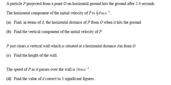 A particle P projected from a point O on horizontal ground hits the ground after 2.4 seconds.
The horizontal component of the initial velocity of Pis dms.
(a) Find, in terms of d, the horizontal distance of P from O when it hits the ground.
(b) Find the vertical component of the initial velocity of P.
P just clears a vertical wall which is situated at a horizontal distance dm from O.
(c) Find the height of the wall.
The speed of Pas it passes over the wall is 16ms.
(d) Find the value of d correct to 3 significant figures.
