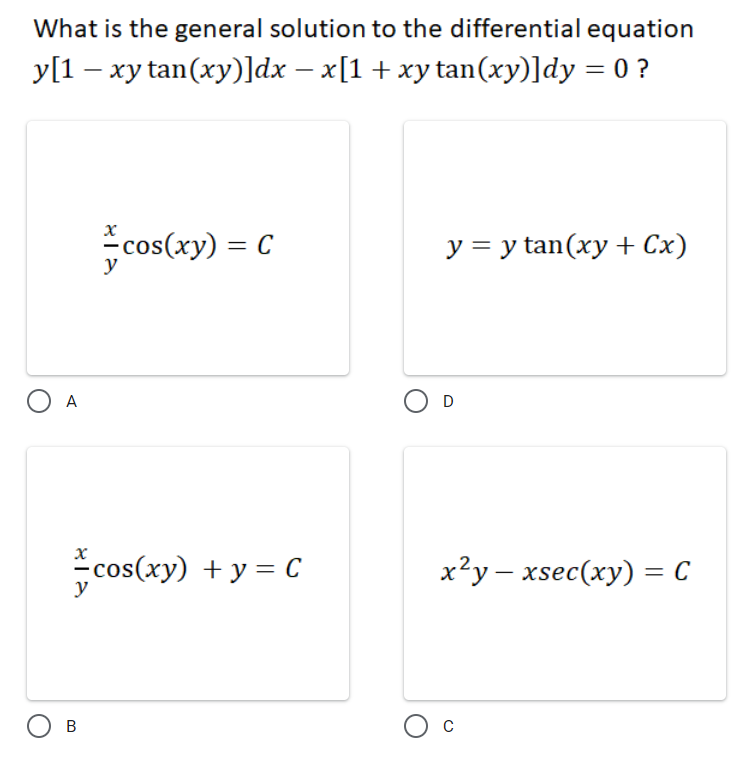 What is the general solution to the differential equation
y[1 – xy tan(xy)]dx – x[1 + xy tan(xy)]dy = 0 ?
cos(xy) = C
У 3Dy tan(xу + Сх)
%3D
y
O A
D
cos(xy) + y = C
x²y – xsec(xy) = C
y
В
