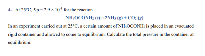 4- At 25°C, Kp = 2.9 × 103 for the reaction
NH,OCONH2 (s)→2NH3 (g) + CO2 (g)
In an experiment carried out at 25°C, a certain amount of NH40CONH2 is placed in an evacuated
rigid container and allowed to come to equilibrium. Calculate the total pressure in the container at
equilibrium.
