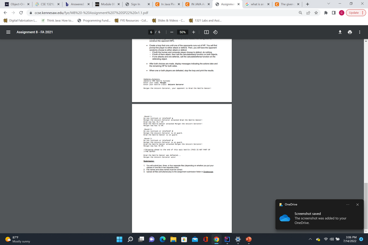 (A) Object-Orie X CSE 1321L: X b Answered: X D2L Module 08 X
←
Digital Fabrication L...
|||
Assignment 8 - FA 2021
87°F
Mostly sunny
Sign In
ccse.kennesaw.edu/fye/M8%20-%20Assignment%207%20SP22%20v1.1.pdf
Think Java: How to... ✪ Programming Fund... FYE Resources - Col...
X
C In Java Plea X
Slides & Videos - C...
6 / 6
ano by tancomy gonordung mon
construct the opponent NPC.
50%
Sample Output:
[Generic RPG Battle System]
Create a loop that runs until one of the opponents runs out of HP. You will first
prompt the player to either attack or defend. Then, you will have the opponent
randomly choose to either attack or defend.
If both the human and computer player choose to defend, do nothing.
If both of them attack, then call the calculateAttack function on both objects.
If one attacks and one defends, call the calculateDefense function on the
defending object.
After both choices are made, display messages indicating the actions take and
the remaining HP for both sides.
When one or both players are defeated, stop the loop and print the results.
-Round 2-
Do you (a)ttack or (d)efend? d
C IN JAVA As: X
Enter your name: Morgan
Enter your battle class: Unicorn Sorcerer
Morgan the Unicorn Sorcerer, your opponent is Brad the Battle Dancer!
Morgan the Unicorn Sorcerer is on guard.
Brad the Battle Dancer is on guard.
1321 Labs and Assi...
+
-Round 1-
Do you (a)ttack or (d)efend? a
Morgan the Unicorn Sorcerer attacked Brad the Battle Dancer!
Brad now has 79.7 HP.
Brad the Battle Dancer attacked Morgan the Unicorn Sorcerer!
Morgan now has 72 HP.
Brad the Battle Dancer was defeated...
Morgan the Unicorn Sorcerer wins!
-Round 3-
Do you (a)ttack or (d)efend? d
Morgan the Unicorn Sorcerer is on guard.
Brad the Battle Dancer attacked Morgan the Unicorn Sorcerer!
Morgan now has 70 HP.
//Skipping ahead to the end of this epic battle (THIS IS NOT PART OF
//THE OUTPUT
H
Submission:
1. You will submit two, three, or four separate files (depending on whether you put your
classes in one file or two separate ones)
2. File names and class names must be correct.
3. Upload all files (simultaneously) to the assignment submission folder in Gradescope.
Assignmen X
IJ
G what is an
X
C The given
X
OneDrive
0
+
ㅁ
Screenshot saved
The screenshot was added to your
OneDrive.
C Update:
X
3:06 PM
7/14/2022