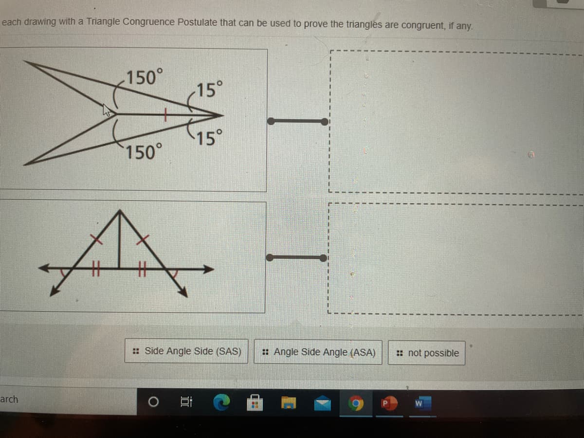 each drawing with a Triangle Congruence Postulate that can be used to prove the triangles are congruent, if any.
150°
15°
15°
150°
%23
%23
: Side Angle Side (SAS)
: Angle Side Angle (ASA)
:: not possible
arch
耳
