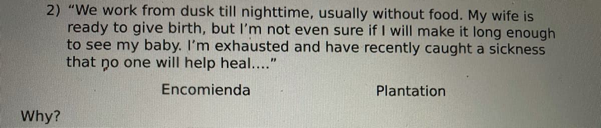 2) "We work from dusk till nighttime, usually without food. My wife is
ready to give birth, but I'm not even sure if I will make it long enough
to see my baby. I'm exhausted and have recently caught a sickness
that no one will help heal...."
Encomienda
Plantation
Why?
