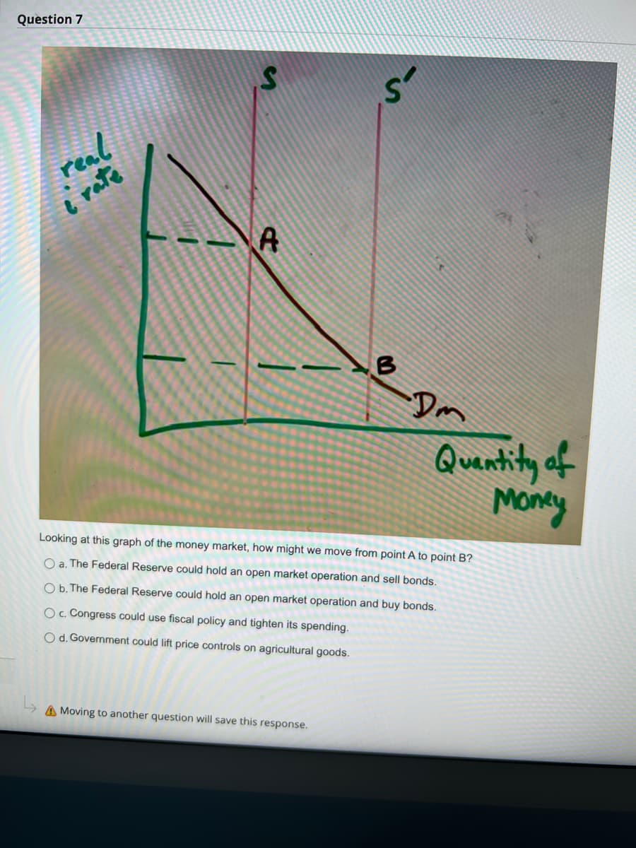 Question 7
real
i rate
S
A
B
A Moving to another question will save this response.
Dm
Quantity of
Money
Looking at this graph of the money market, how might we move from point A to point B?
O a. The Federal Reserve could hold an open market operation and sell bonds.
O b. The Federal Reserve could hold an open market operation and buy bonds.
O c. Congress could use fiscal policy and tighten its spending.
O d. Government could lift price controls on agricultural goods.