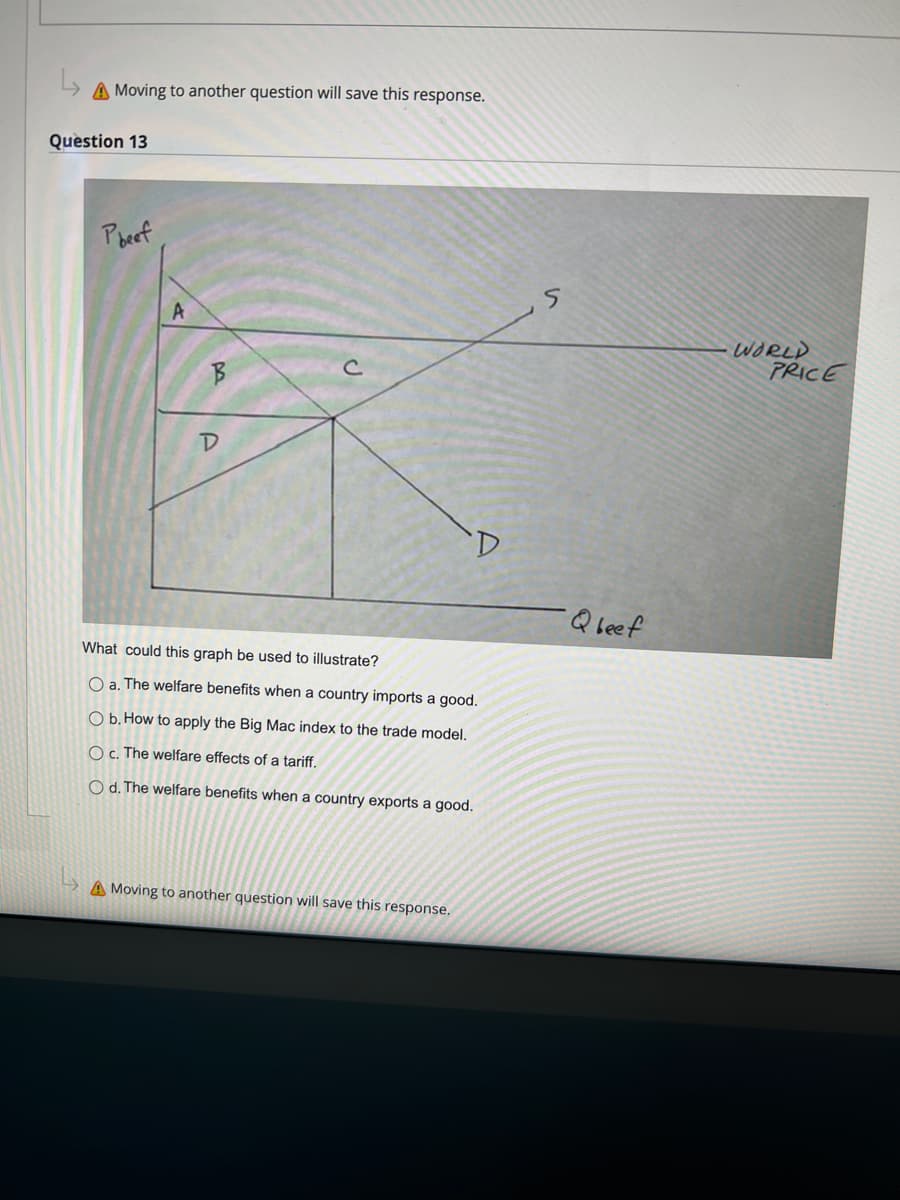 A Moving to another question will save this response.
Question 13
Pheef
A
B
D
D
What could this graph be used to illustrate?
O a. The welfare benefits when a country imports a good.
O b. How to apply the Big Mac index to the trade model.
O c. The welfare effects of a tariff.
O d. The welfare benefits when a country exports a good.
A Moving to another question will save this response.
S
Q beef
WORLD
PRICE