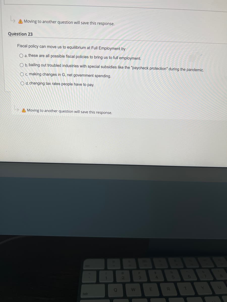 A Moving to another question will save this response.
Question 23
Fiscal policy can move us to equilibrium at Full Employment by
O a. these are all possible fiscal policies to bring us to full employment.
O b. bailing out troubled industries with special subsidies like the "paycheck protection" during the pandemic.
O c. making changes in G, net government spending.
O d. changing tax rates people have to pay.
A Moving to another question will save this response.
tab
1
Q
ABA
2
W
E
R
T